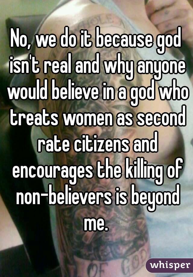 No, we do it because god isn't real and why anyone would believe in a god who treats women as second rate citizens and encourages the killing of non-believers is beyond me. 
