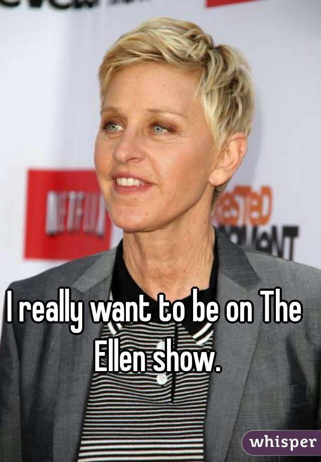 I really want to be on The Ellen show.