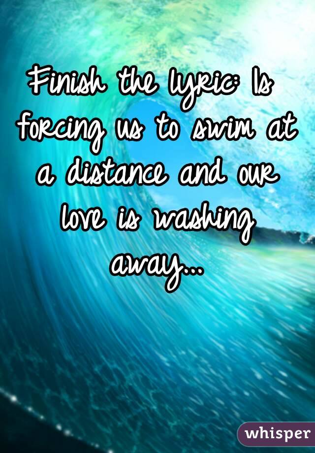 Finish the lyric: Is forcing us to swim at a distance and our love is washing away...