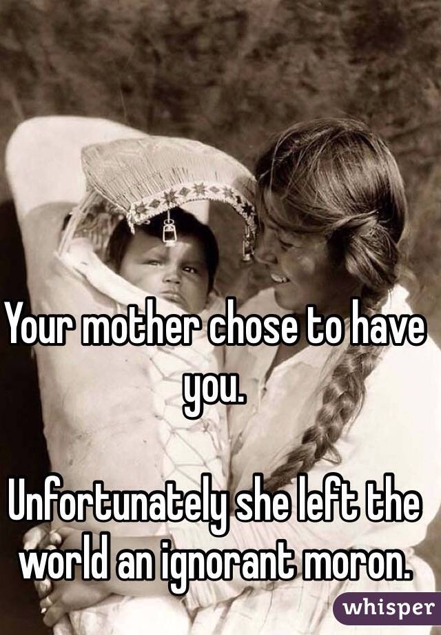 Your mother chose to have you. 

Unfortunately she left the world an ignorant moron. 