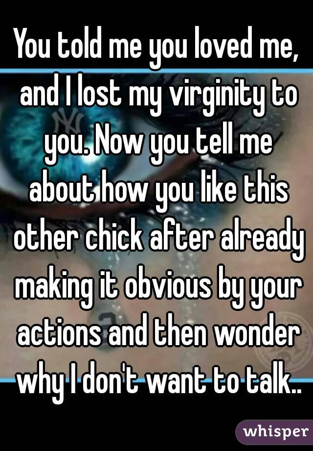 You told me you loved me, and I lost my virginity to you. Now you tell me about how you like this other chick after already making it obvious by your actions and then wonder why I don't want to talk..