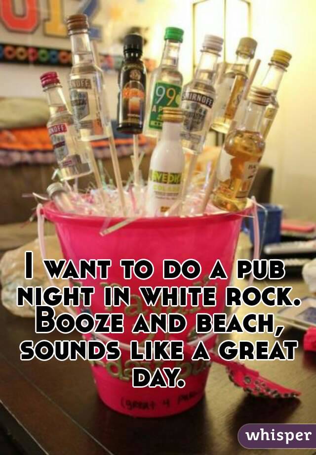 I want to do a pub night in white rock. Booze and beach, sounds like a great day.