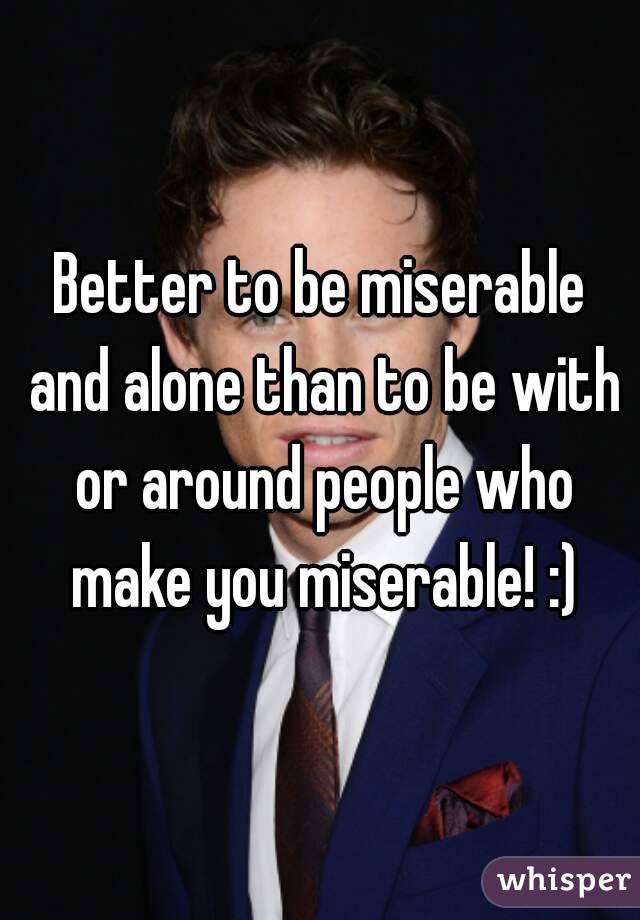 Better to be miserable and alone than to be with or around people who make you miserable! :)