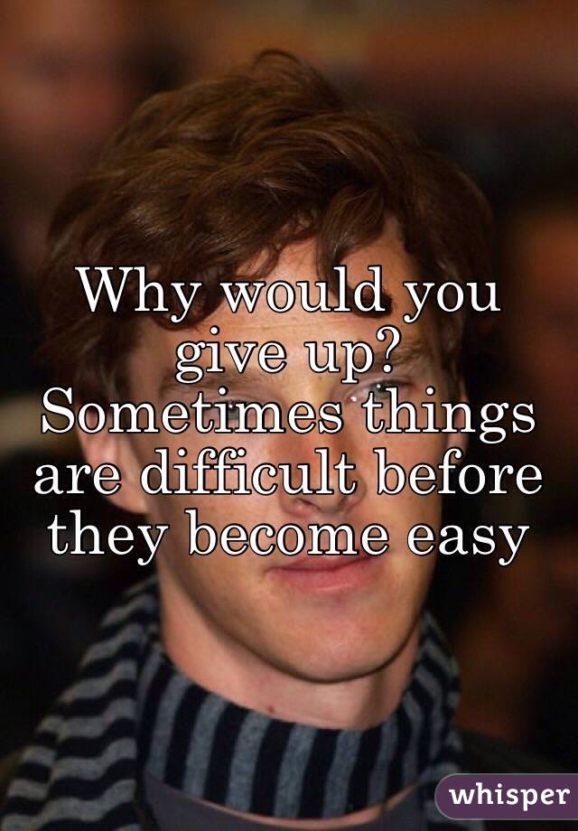 Why would you give up? Sometimes things are difficult before they become easy 