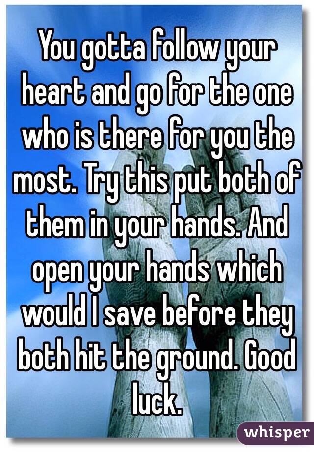 You gotta follow your heart and go for the one who is there for you the most. Try this put both of them in your hands. And open your hands which would I save before they both hit the ground. Good luck. 
