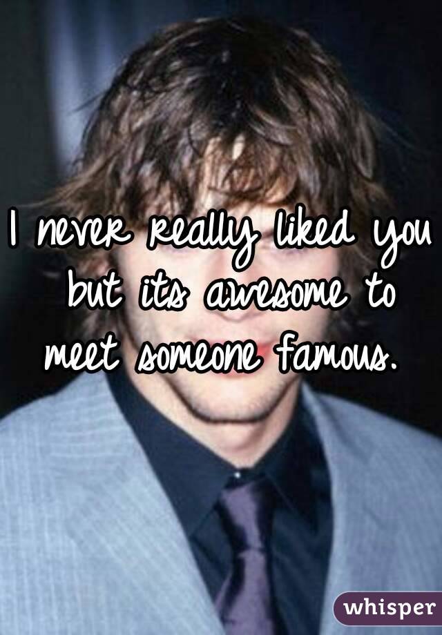 I never really liked you but its awesome to meet someone famous. 