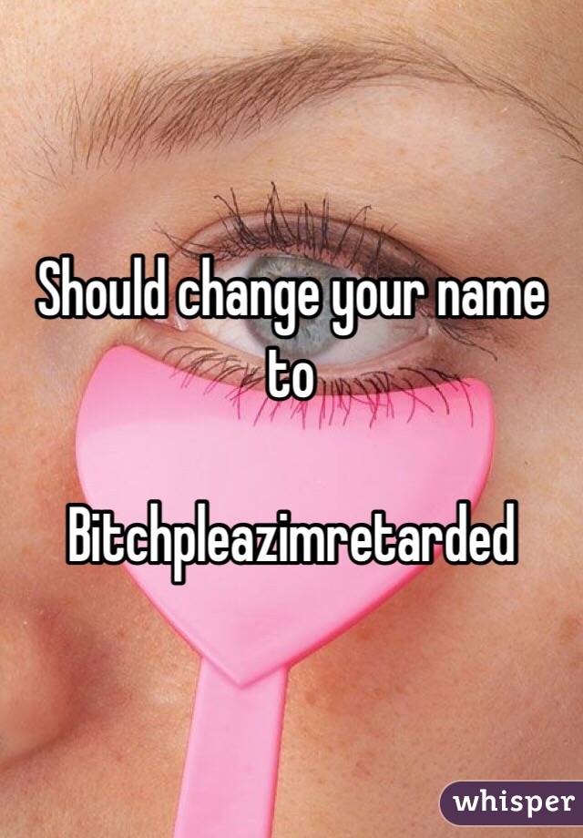 Should change your name to 

Bitchpleazimretarded
