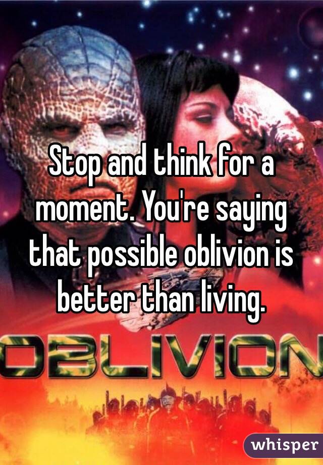 Stop and think for a moment. You're saying that possible oblivion is better than living.