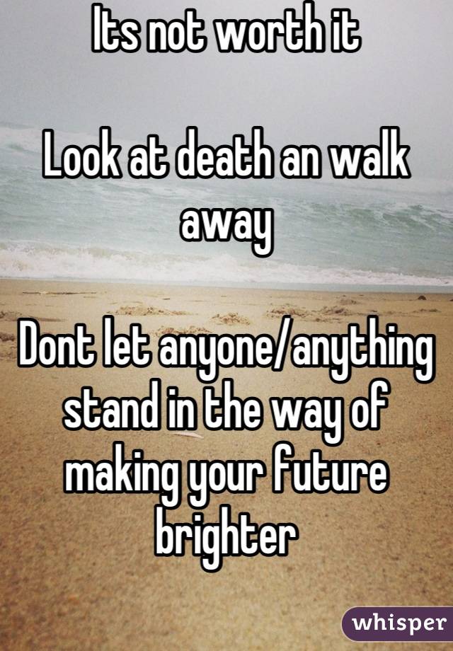 Its not worth it

Look at death an walk away

Dont let anyone/anything stand in the way of making your future brighter