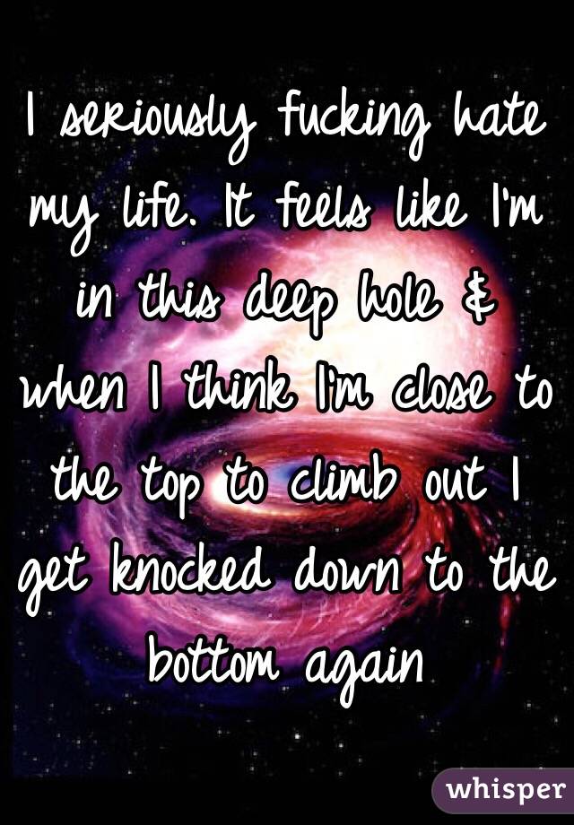 I seriously fucking hate my life. It feels like I'm in this deep hole & when I think I'm close to the top to climb out I get knocked down to the bottom again 