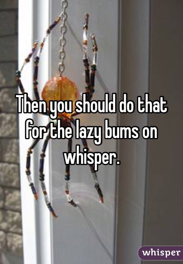 Then you should do that for the lazy bums on whisper. 