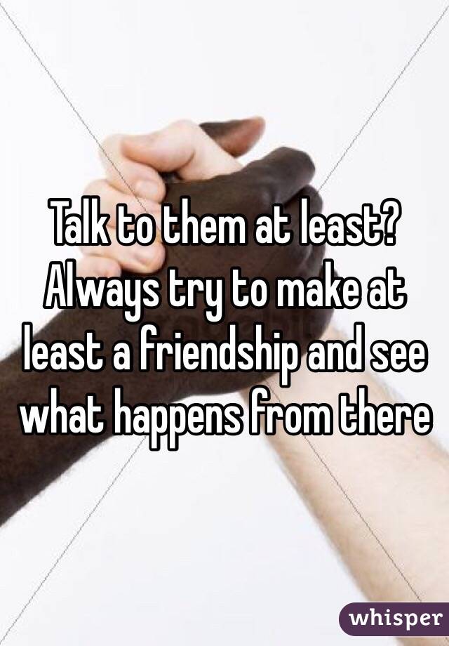 Talk to them at least? Always try to make at least a friendship and see what happens from there 