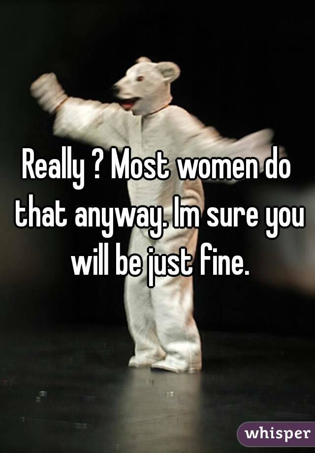 Really ? Most women do that anyway. Im sure you will be just fine.
