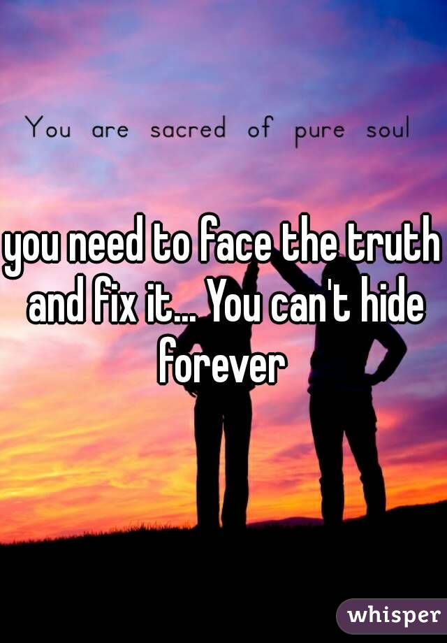 you need to face the truth and fix it... You can't hide forever 