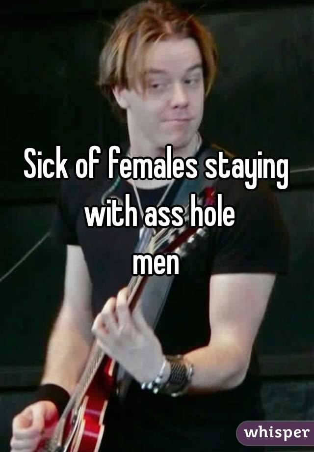Sick of females staying with ass hole
 men 
