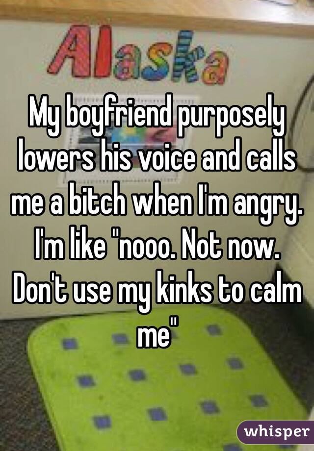 My boyfriend purposely lowers his voice and calls me a bitch when I'm angry. I'm like "nooo. Not now. Don't use my kinks to calm me" 