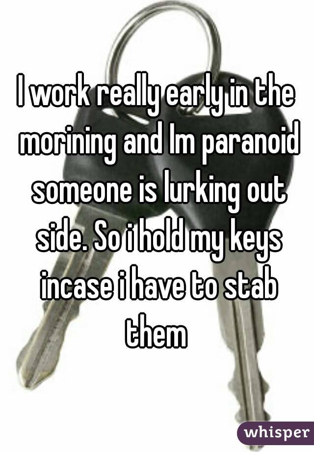 I work really early in the morining and Im paranoid someone is lurking out side. So i hold my keys incase i have to stab them 