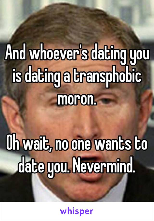 And whoever's dating you is dating a transphobic moron. 

Oh wait, no one wants to date you. Nevermind. 