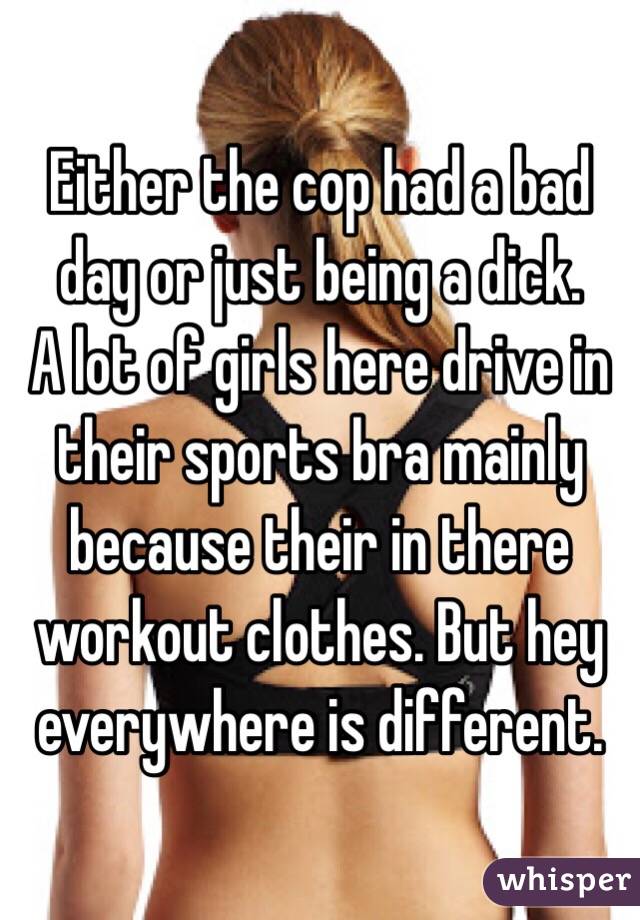 Either the cop had a bad day or just being a dick.
A lot of girls here drive in their sports bra mainly because their in there workout clothes. But hey everywhere is different.