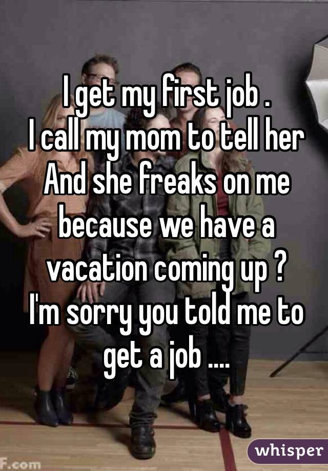 I get my first job .
I call my mom to tell her 
And she freaks on me because we have a vacation coming up ? 
I'm sorry you told me to get a job ....  