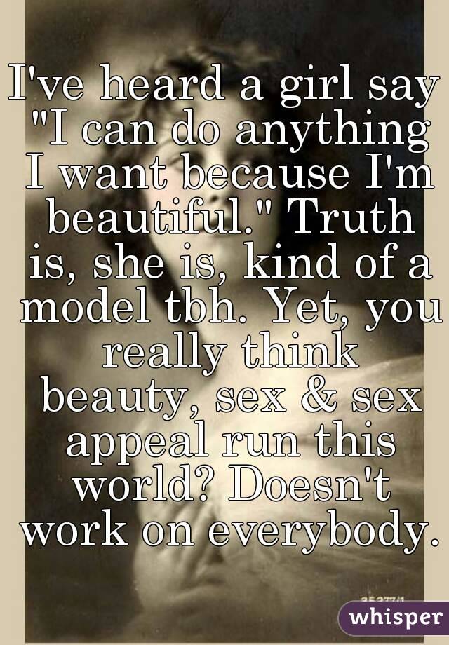 I've heard a girl say "I can do anything I want because I'm beautiful." Truth is, she is, kind of a model tbh. Yet, you really think beauty, sex & sex appeal run this world? Doesn't work on everybody.