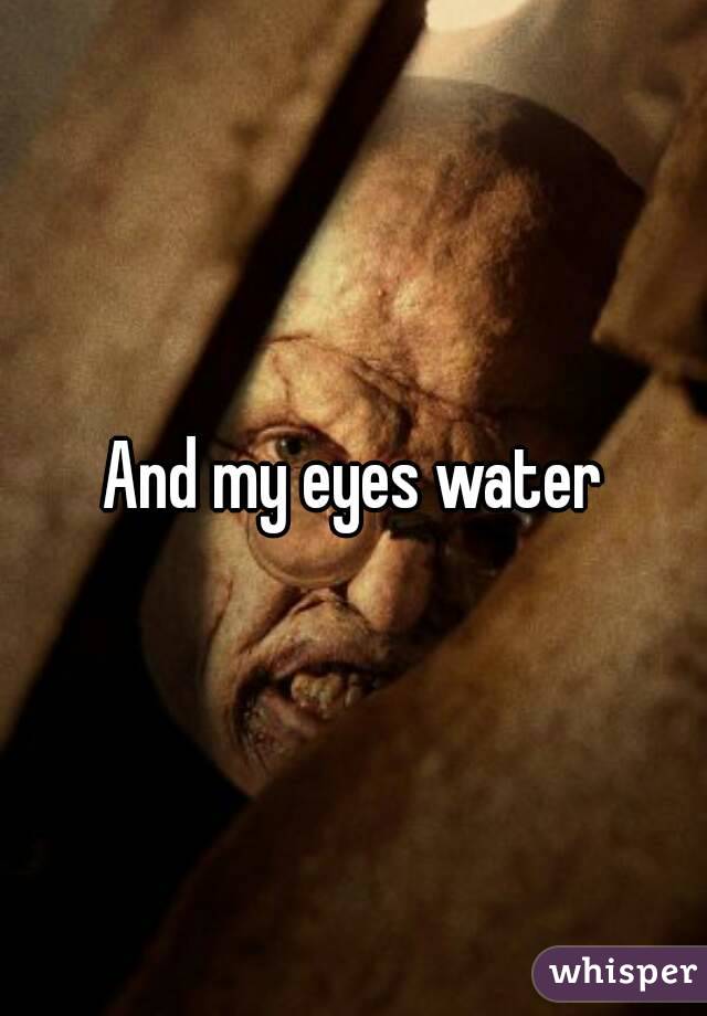 And my eyes water