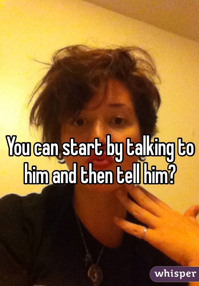 You can start by talking to him and then tell him?