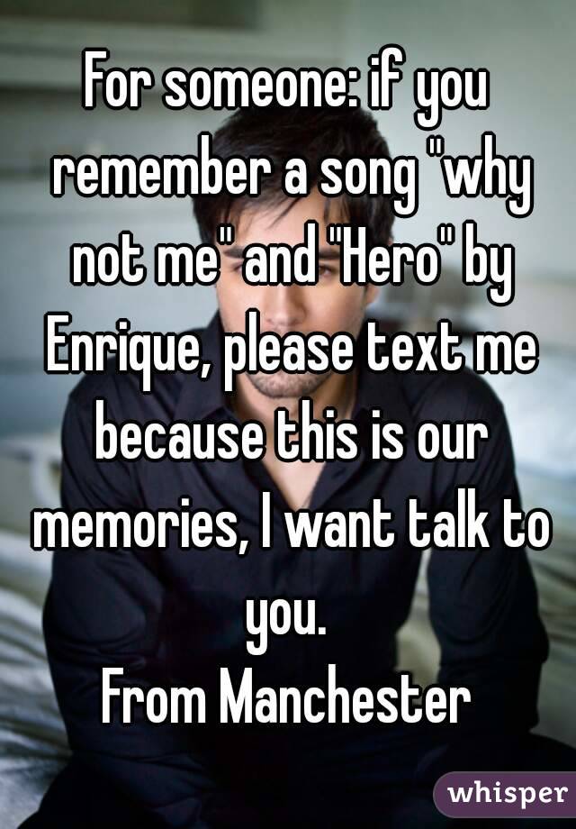 For someone: if you remember a song "why not me" and "Hero" by Enrique, please text me because this is our memories, I want talk to you. 
From Manchester