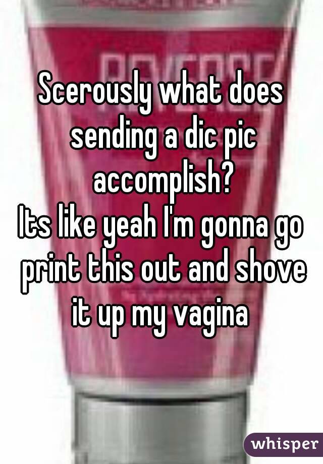 Scerously what does sending a dic pic accomplish?
Its like yeah I'm gonna go print this out and shove it up my vagina 
