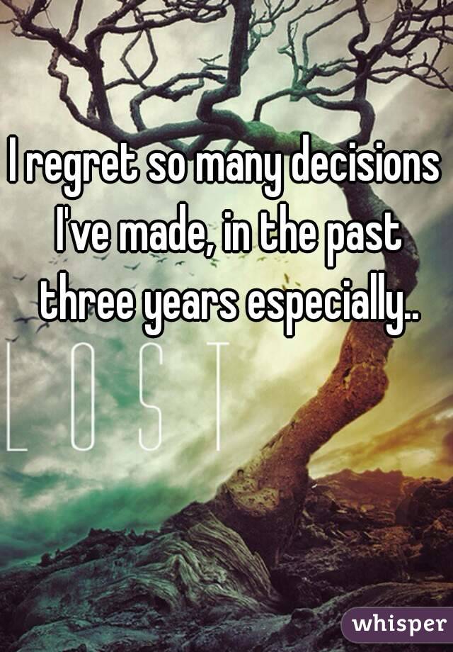 I regret so many decisions I've made, in the past three years especially..