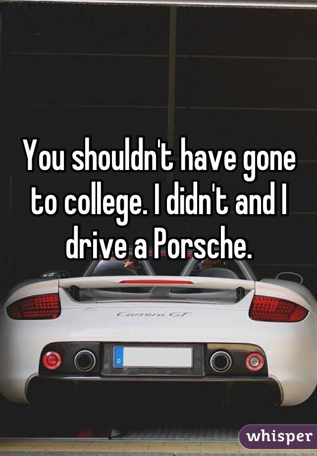 You shouldn't have gone to college. I didn't and I drive a Porsche.