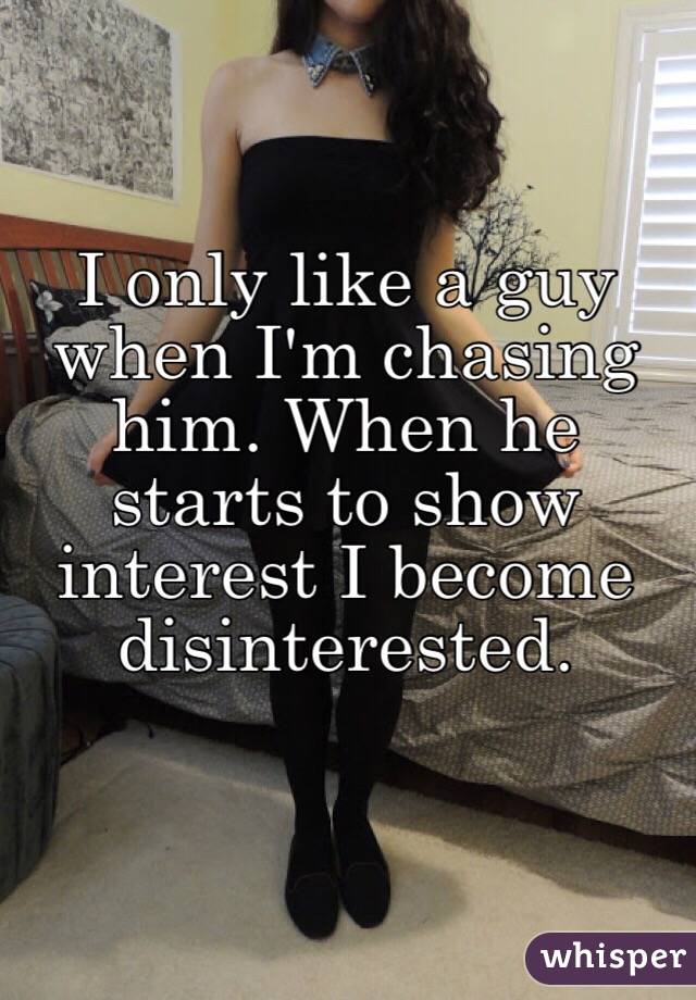 I only like a guy when I'm chasing him. When he starts to show interest I become disinterested. 
