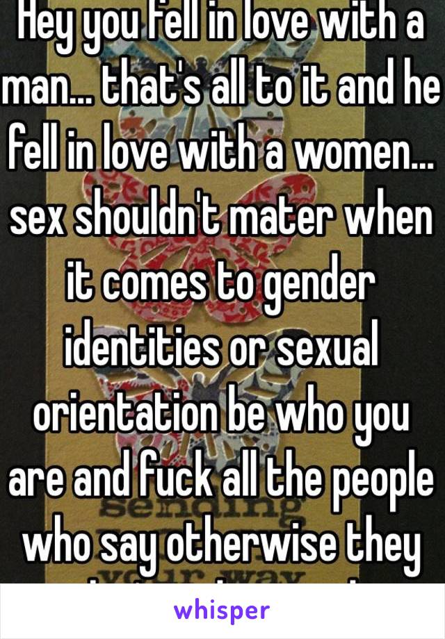 Hey you fell in love with a man… that's all to it and he fell in love with a women… sex shouldn't mater when it comes to gender identities or sexual orientation be who you are and fuck all the people who say otherwise they don't understand.