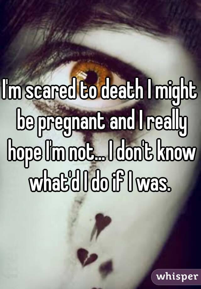 I'm scared to death I might be pregnant and I really hope I'm not... I don't know what'd I do if I was. 