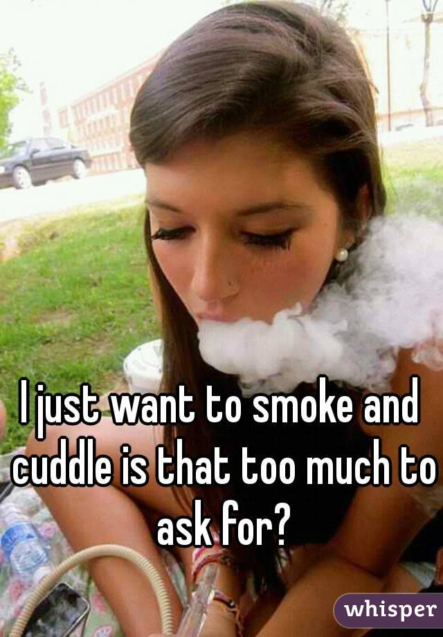 I just want to smoke and cuddle is that too much to ask for?