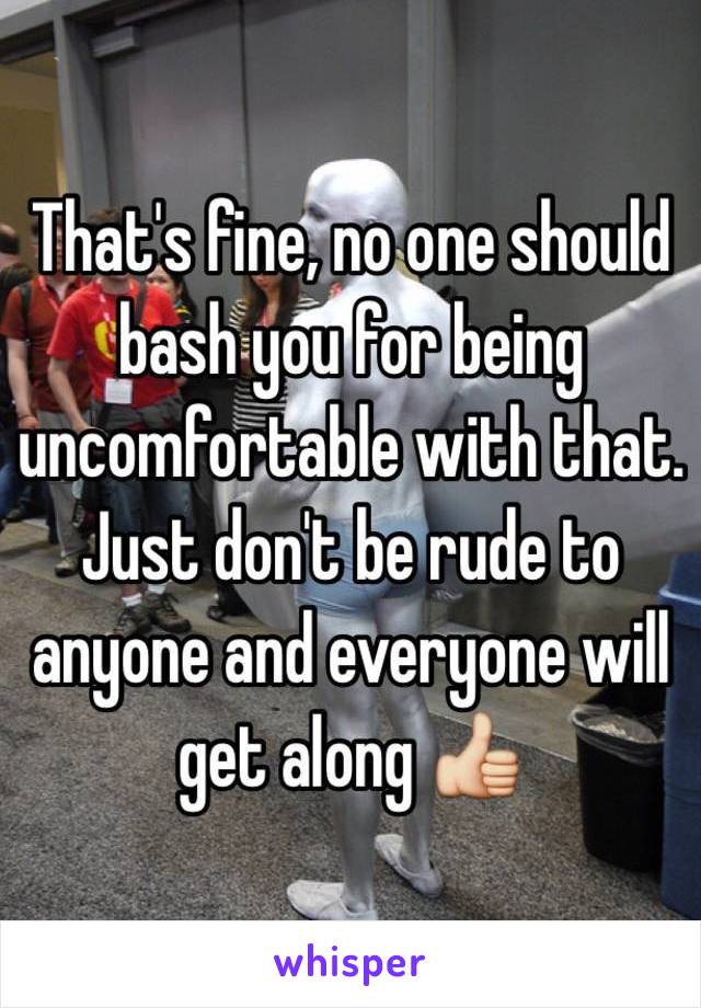 That's fine, no one should bash you for being uncomfortable with that. Just don't be rude to anyone and everyone will get along 👍