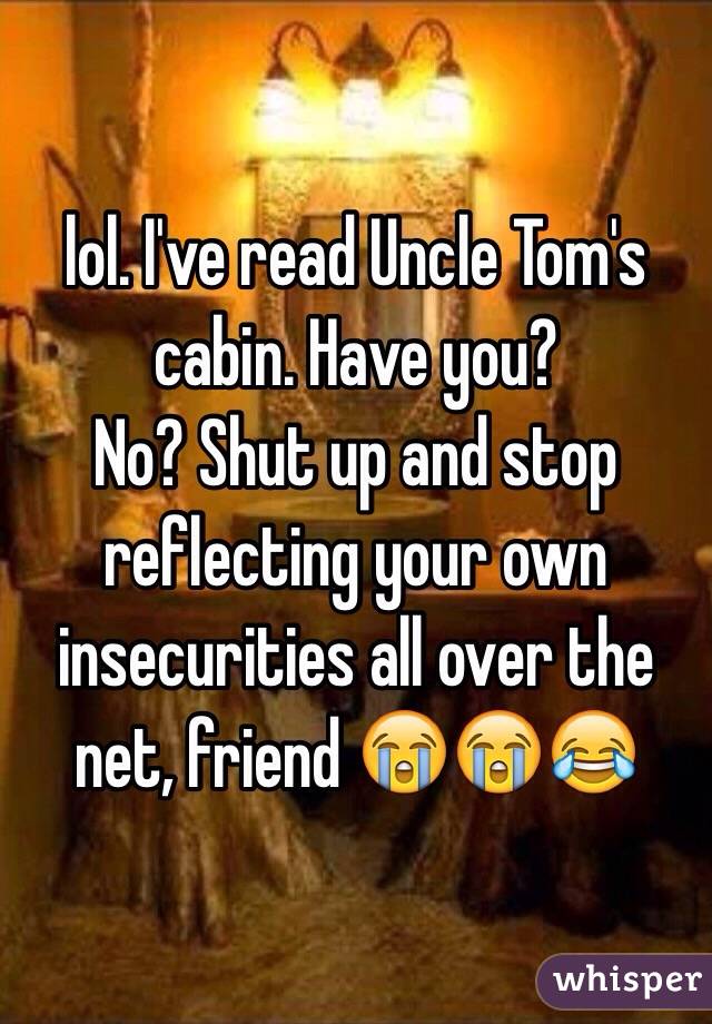 lol. I've read Uncle Tom's cabin. Have you? 
No? Shut up and stop reflecting your own insecurities all over the net, friend 😭😭😂