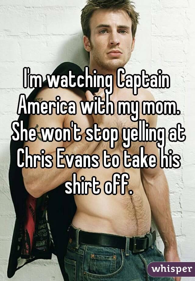 I'm watching Captain America with my mom. She won't stop yelling at Chris Evans to take his shirt off.