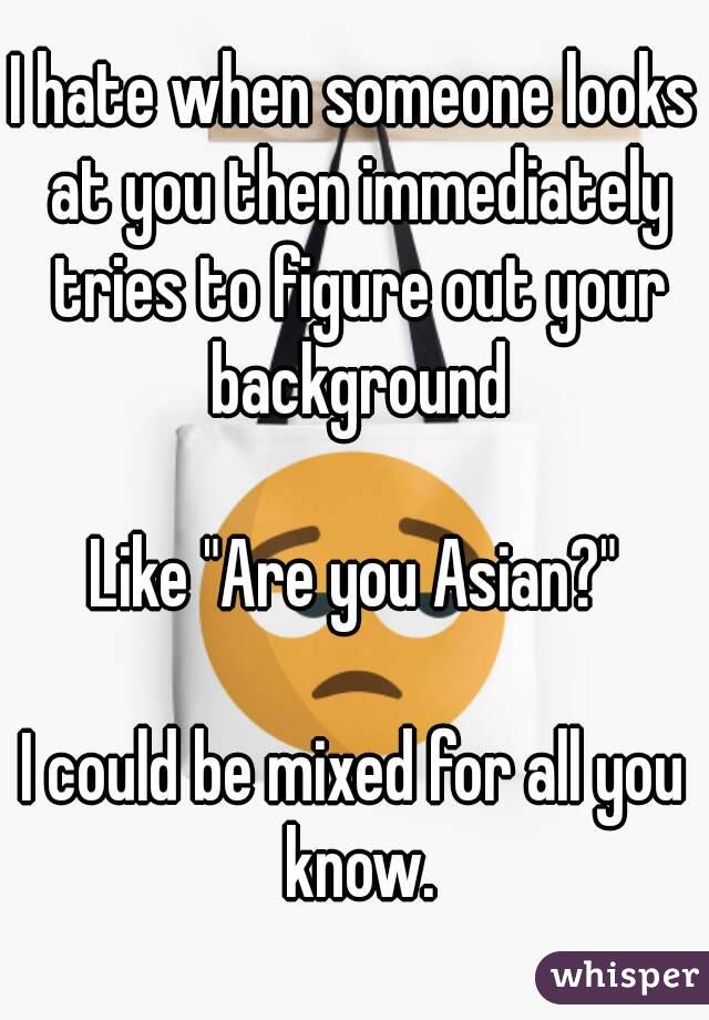 I hate when someone looks at you then immediately tries to figure out your background

Like "Are you Asian?"

I could be mixed for all you know.