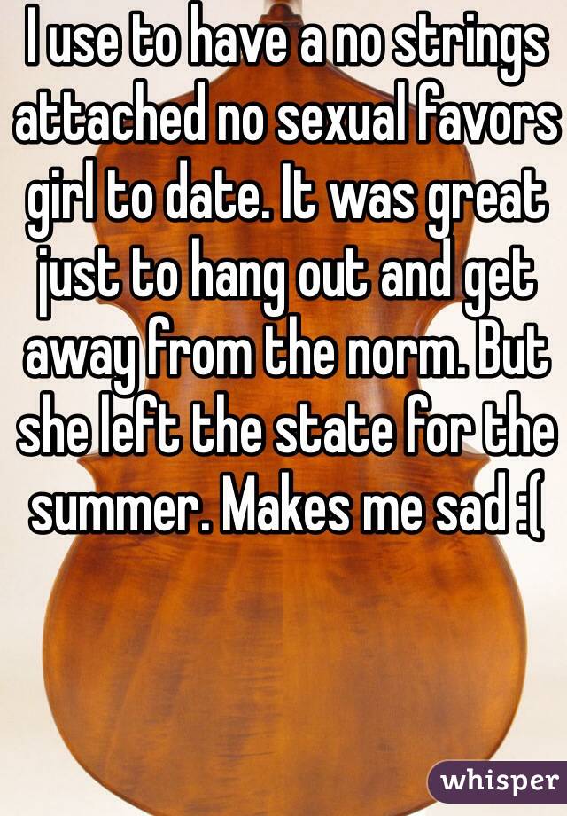 I use to have a no strings attached no sexual favors girl to date. It was great just to hang out and get away from the norm. But she left the state for the summer. Makes me sad :( 