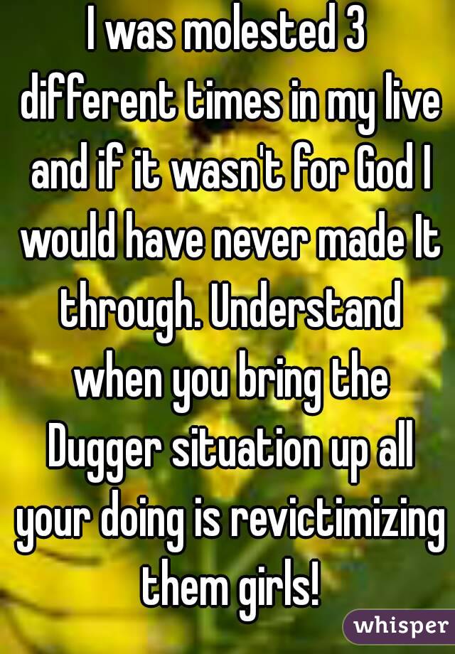 I was molested 3 different times in my live and if it wasn't for God I would have never made It through. Understand when you bring the Dugger situation up all your doing is revictimizing them girls!