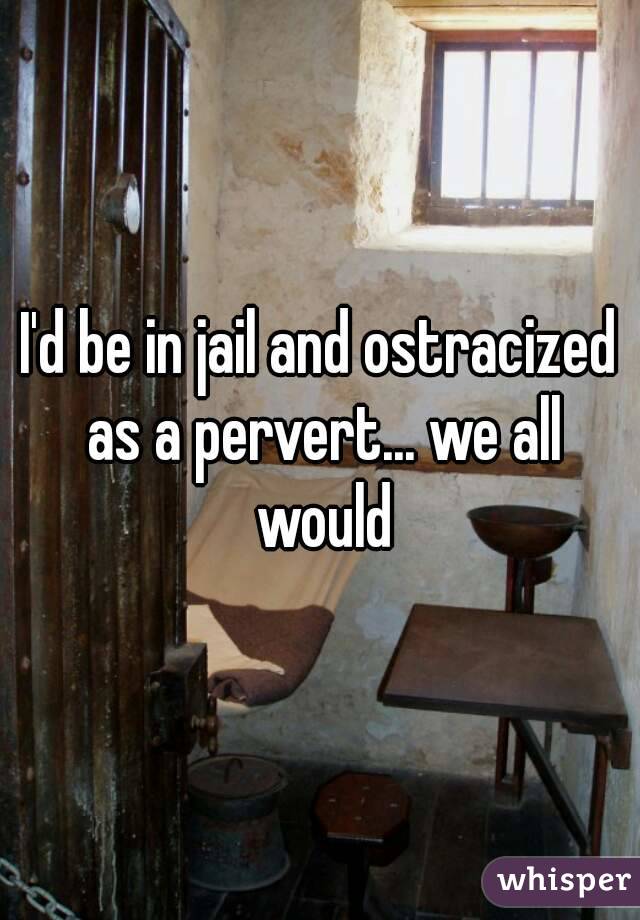 I'd be in jail and ostracized as a pervert... we all would