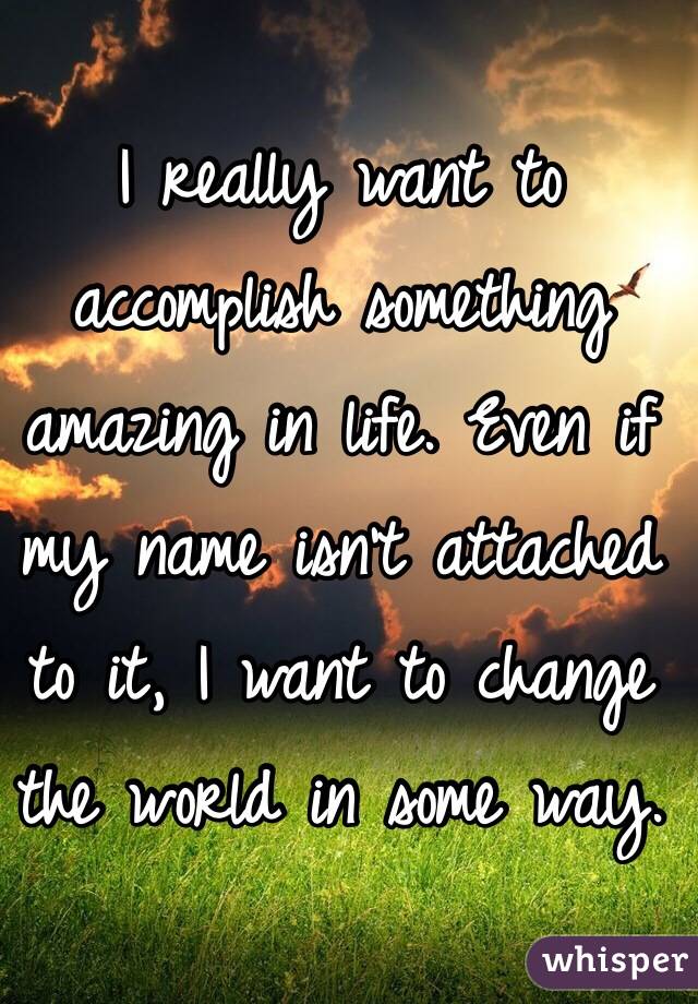 I really want to accomplish something amazing in life. Even if my name isn't attached to it, I want to change the world in some way. 