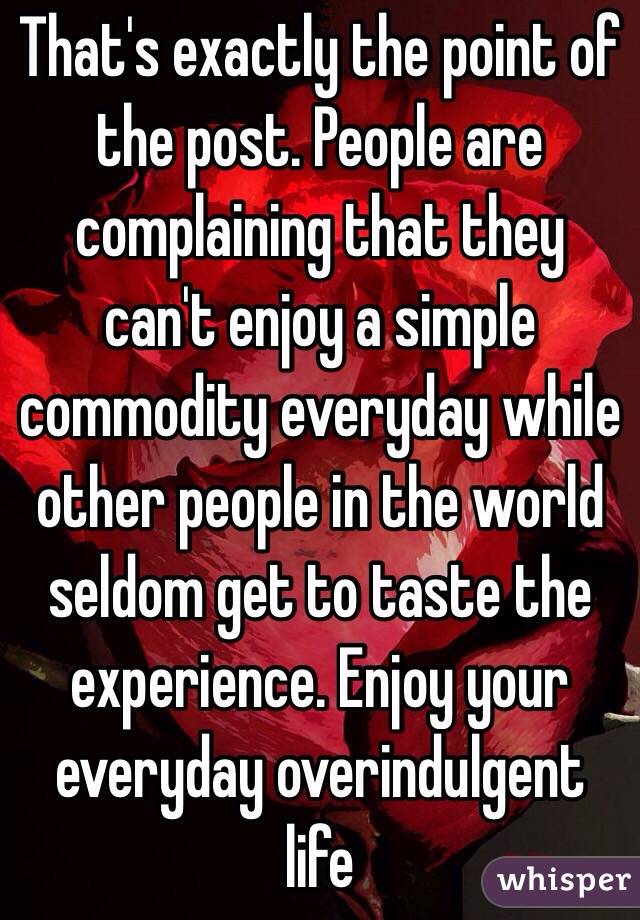 That's exactly the point of the post. People are complaining that they can't enjoy a simple commodity everyday while other people in the world seldom get to taste the experience. Enjoy your everyday overindulgent life