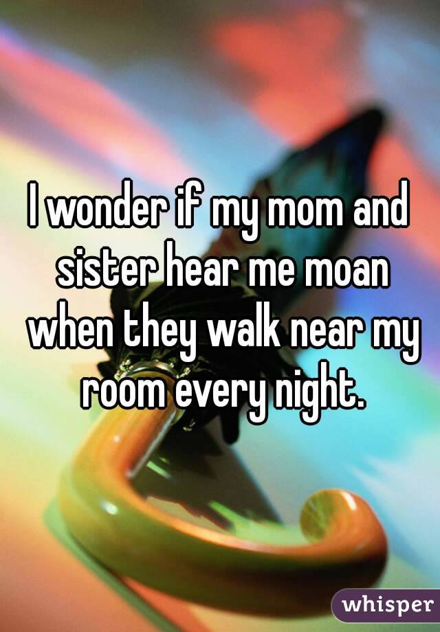 I wonder if my mom and sister hear me moan when they walk near my room every night.