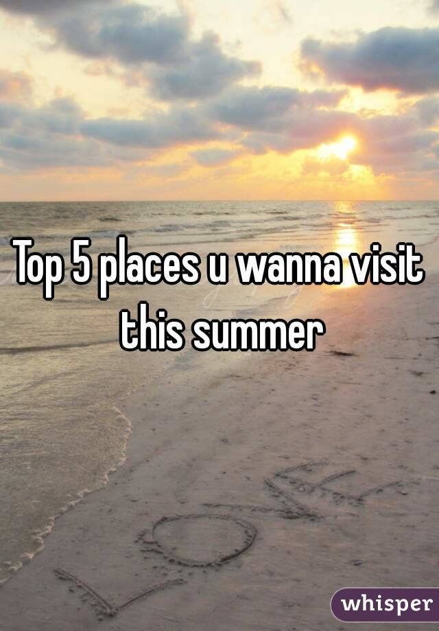 Top 5 places u wanna visit this summer