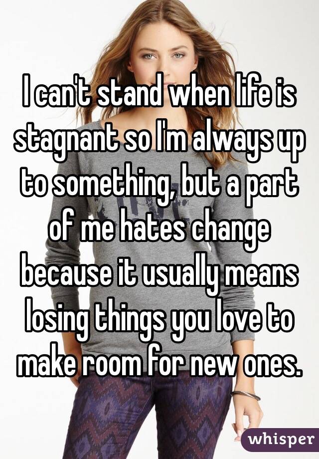 I can't stand when life is stagnant so I'm always up to something, but a part of me hates change because it usually means losing things you love to make room for new ones. 