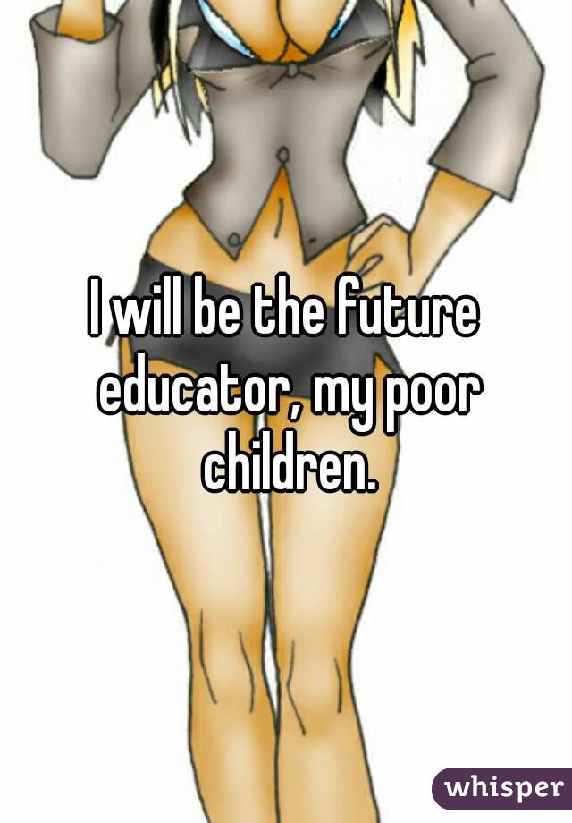 I will be the future educator, my poor children.