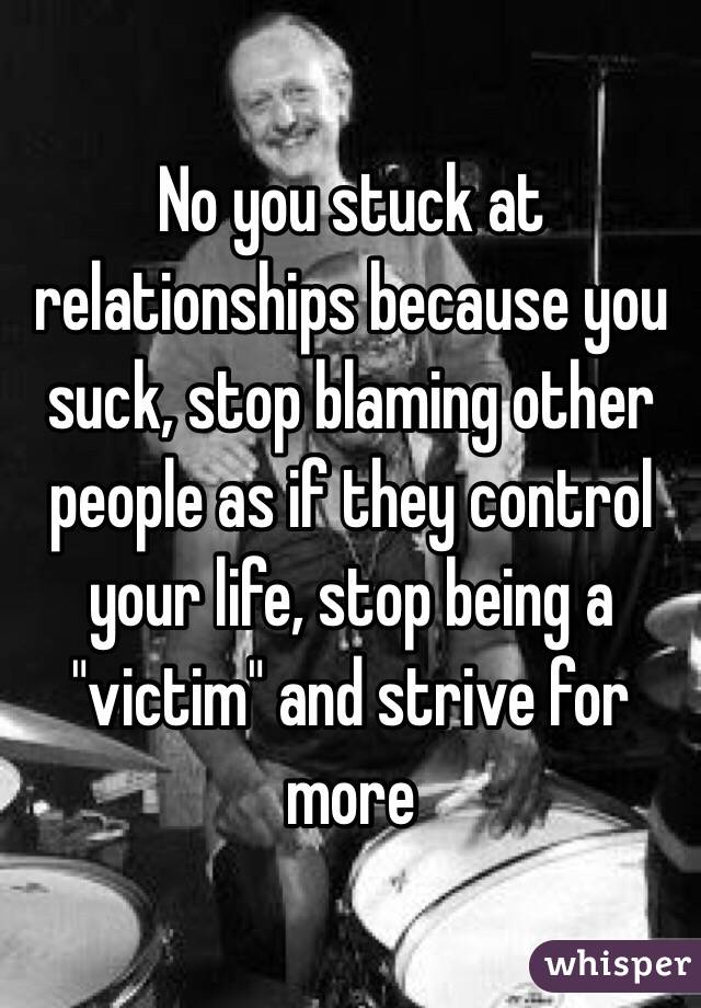 No you stuck at relationships because you suck, stop blaming other people as if they control your life, stop being a "victim" and strive for more 