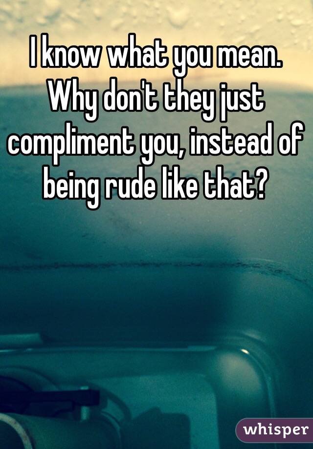 I know what you mean. Why don't they just compliment you, instead of being rude like that?